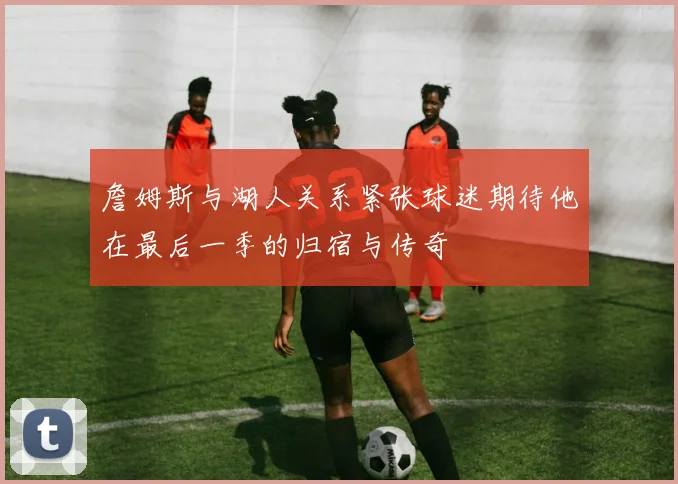 詹姆斯与湖人关系紧张球迷期待他在最后一季的归宿与传奇