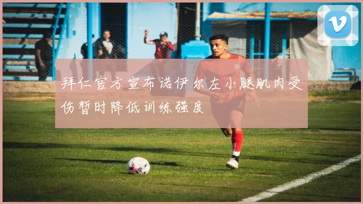 拜仁官方宣布诺伊尔左小腿肌肉受伤暂时降低训练强度