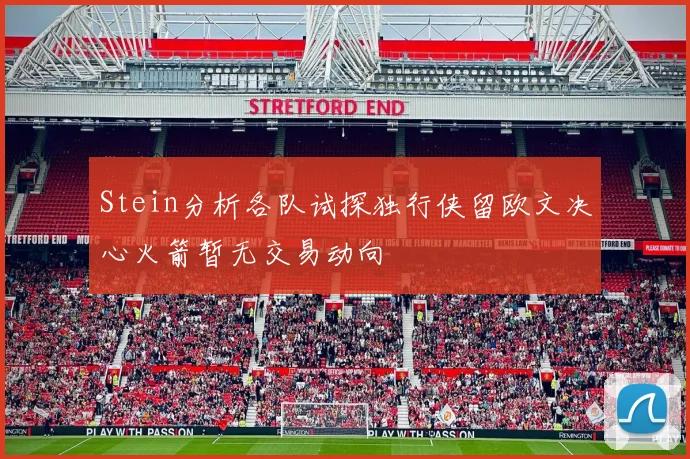 Stein分析各队试探独行侠留欧文决心火箭暂无交易动向