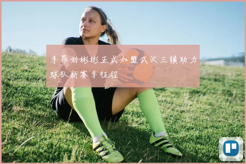 李昂刘彬彬正式加盟武汉三镇助力球队新赛季征程