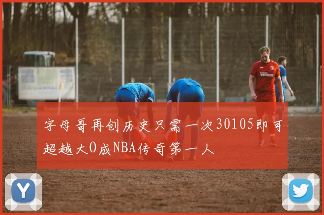 字母哥再创历史只需一次30105即可超越大O成NBA传奇第一人