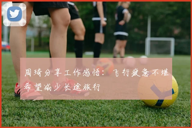 周琦分享工作感悟：飞行疲惫不堪希望减少长途旅行
