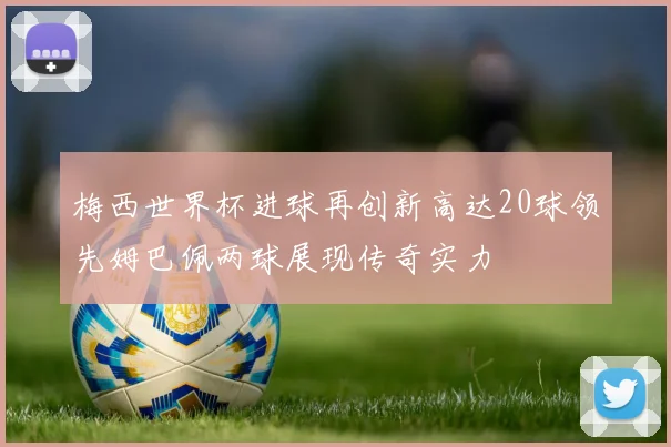 梅西世界杯进球再创新高达20球领先姆巴佩两球展现传奇实力