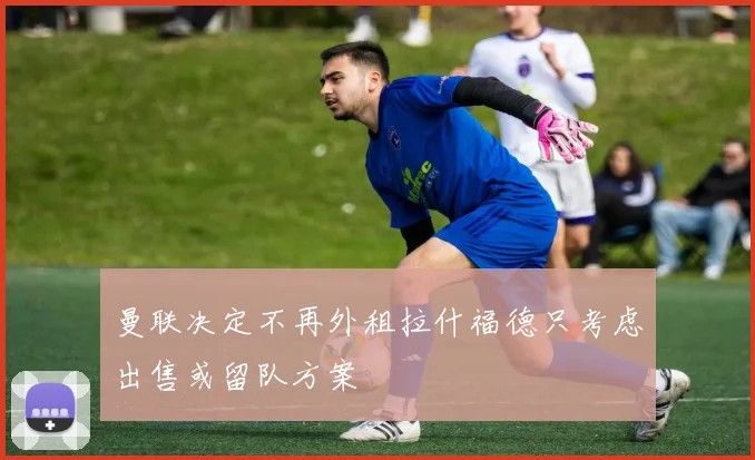 曼联决定不再外租拉什福德只考虑出售或留队方案