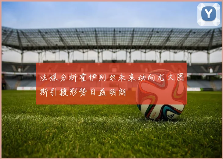 法媒分析霍伊别尔未来动向尤文图斯引援形势日益明朗