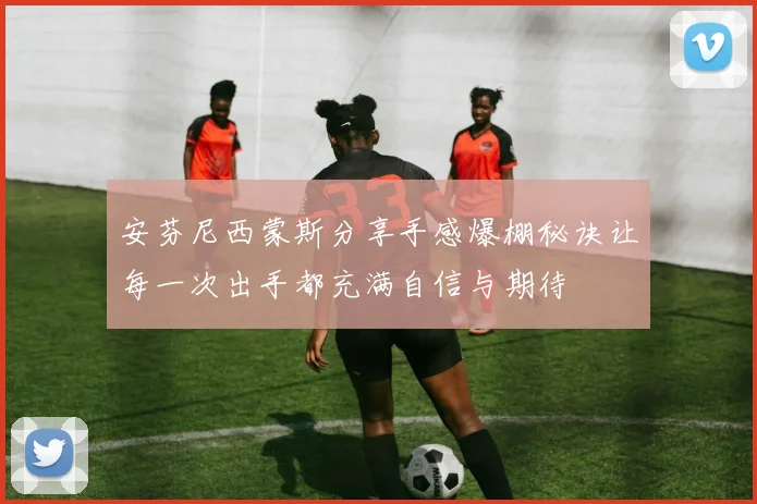 安芬尼西蒙斯分享手感爆棚秘诀让每一次出手都充满自信与期待