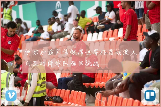 伊尔迪兹因伤缺席世界杯首战澳大利亚对阵球队面临挑战