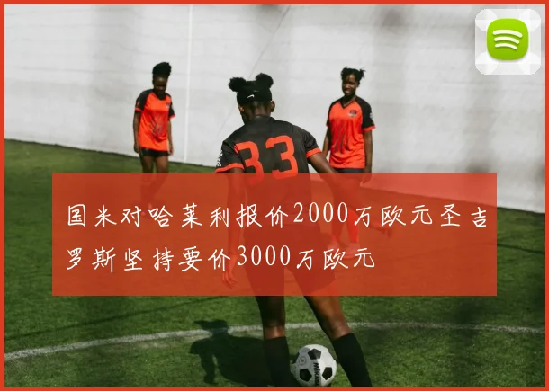 国米对哈莱利报价2000万欧元圣吉罗斯坚持要价3000万欧元
