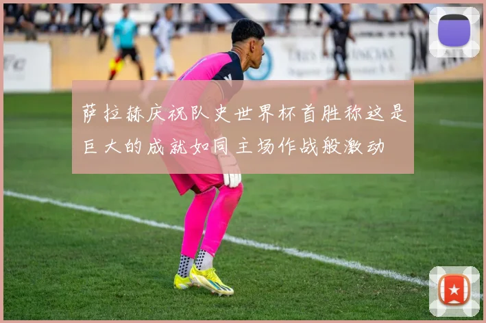 萨拉赫庆祝队史世界杯首胜称这是巨大的成就如同主场作战般激动