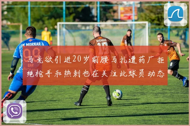 马竞欲引进20岁前腰马扎遭药厂拒绝枪手和热刺也在关注此球员动态
