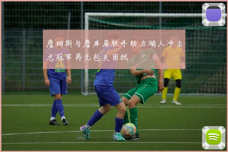 詹姆斯与詹库眉联手助力湖人冲击总冠军再无包夹困扰