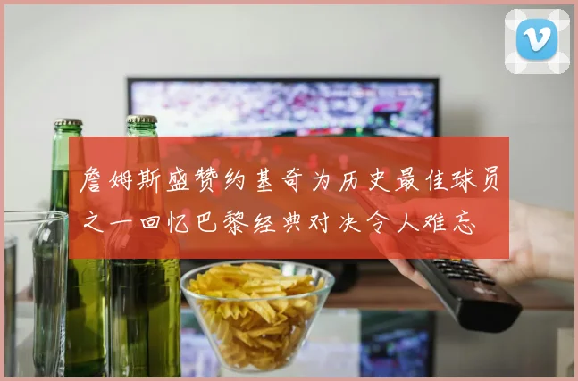 詹姆斯盛赞约基奇为历史最佳球员之一回忆巴黎经典对决令人难忘