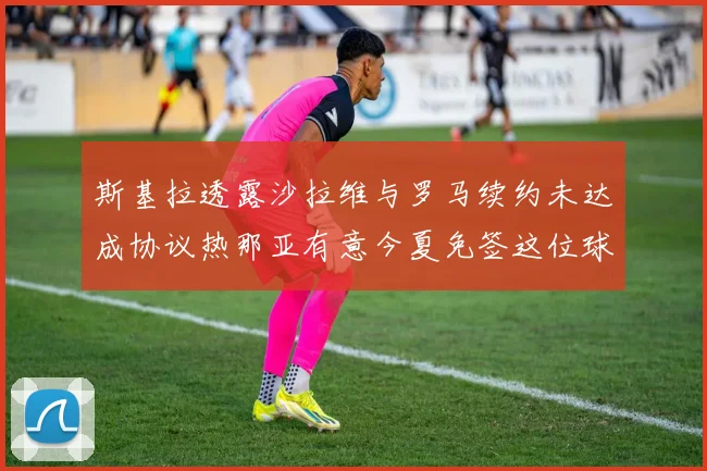 斯基拉透露沙拉维与罗马续约未达成协议热那亚有意今夏免签这位球员
