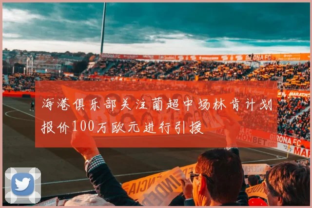 海港俱乐部关注葡超中场林肯计划报价100万欧元进行引援