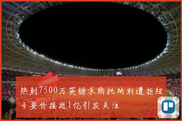 热刺7500万英镑求购托纳利遭拒纽卡要价接近1亿引发关注