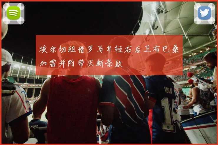 埃尔切租借罗马年轻右后卫布巴桑加雷并附带买断条款