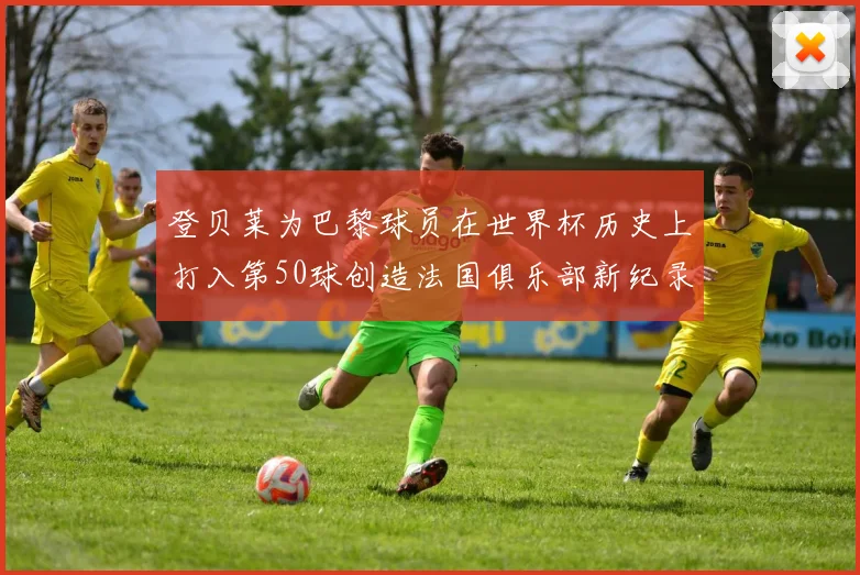 登贝莱为巴黎球员在世界杯历史上打入第50球创造法国俱乐部新纪录