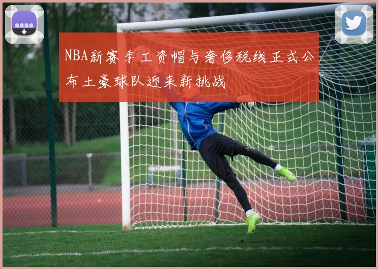 NBA新赛季工资帽与奢侈税线正式公布土豪球队迎来新挑战