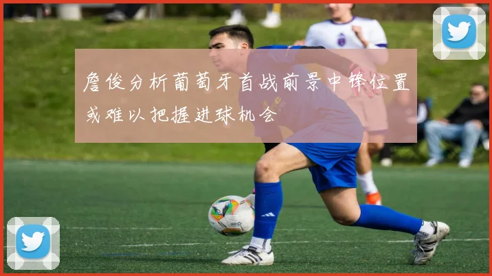 詹俊分析葡萄牙首战前景中锋位置或难以把握进球机会