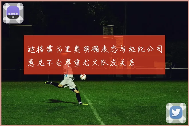 迪格雷戈里奥明确表态与经纪公司意见不合尊重尤文队友关系