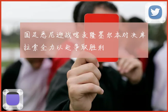 国足悉尼迎战喀麦隆墨尔本对决库拉索全力以赴争取胜利