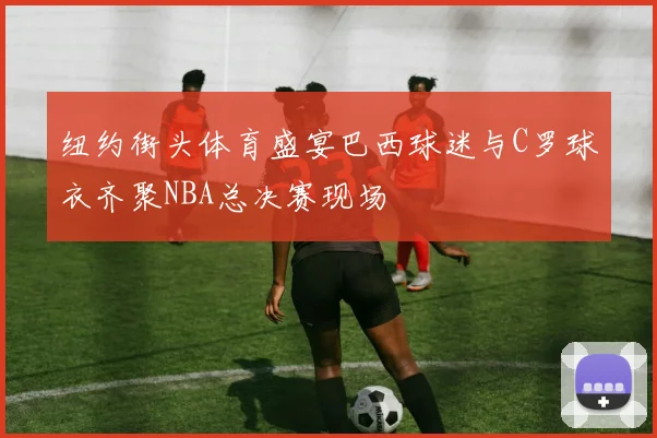 纽约街头体育盛宴巴西球迷与C罗球衣齐聚NBA总决赛现场