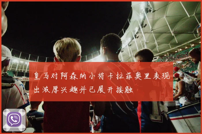 皇马对阿森纳小将卡拉菲奥里表现出浓厚兴趣并已展开接触